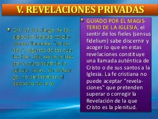 V. REVELACIONES PRIVADAS
GUIADO POR EL MAGIS-
TERIO DE LA IGLESIA, el
sentir de los fieles (sensus
fidelium) sabe discernir y
acoger lo que en estas
revelaciones constituye
una llamada auténtica de
Cristo o de sus santos a la
Iglesia. La fe cristiana no
puede aceptar "revela-
ciones" que pretenden
superar o corregir la
Revelación de la que
Cristo es la plenitud.
 