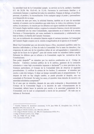 La autoridadlocal de la Comunidadcumpla su servicio en la fe, caridad y humildad
(Cf. Mt 20,28; Mc 10,43-45; Jn 13,14). Favorczca la convivencia familiar y el
crecimientohumanoy espiritualde todos los miembros.Empuje al dialogo, al sacrificio
personal,al perd6n y la reconciliaci6n.Evite cualquierapego al poder y personalismo
en el desarrollode su cargo.
La oraci6n de unos por otros, la solicitud fraterna,tambi6n en el caso de necesidad
material,el contactocon los miembros que est6nlejos, la visita a los enfermos,los que
y
sufren,los ancianos la oraci6npor los difuntos son signostambi6nde fraternidad.
El Carmelo Seglartambi6n realiza y expresala comuni6n fraterna a travds del encuentro
y la solidaridadcon las otras Comunidades,
en
especialmente el interior de la misma
Provincia o Circunscripci6n,asi como mediante la comunicaci6ny colaboraci6ncon
toda la Ordeny la familia del CarmeloTeresiano.
Asi, con su testimonio de comuni6n fraternasegrinel carismateresiano,la Comunidad
de
del CarmeloSeglarcooperacon la misi6n evangelizadora la Iglesia en el mundo22.
24-e) Una Comunidad que con devoci6n busca a Dios, encontrardequilibrio entre los
derechos
individuales y el bien de toda la Comunidad.Por lo tanto los derechosy las
y
a
exigenciasde cada uno de los miembros deben de ser salvaguardados respectados
pero del mismo modo los miembros deben cumplir
segrinde las leyes de la Iglesia23;
fielmente los deberesque se refieren a la Comunidad, segfn las normativas de las
Constituciones.
Para poder despedir2a miembro por los motivos establecidosen el C6digo de
un
Derecho Can6nico (rechazo priblico de la fe cat6lica, apartarcede la comuni6n
eclesi6stica estar bajo excomuni6n impuestao declaradu") u otros previstos en los
o
Estatutosparticulares, el Consejo de la Comunidad debe de observar el siguiente
procedimiento: 1) verificar la certeza de los hechos; 2) amonestar al miembro por
escrito o ante dos testigos; 3) dejar un tiempo rczonable para el arrepentimiento. Y se
despudsde todo no hay ningrin cambio, se puede proceder al despido, una vez
consultadoel Provincial. En todos los casos.el miembro tiene derechode recurrir a la
autoridadeclesi6stica
competente26.
En el caso que un miembro, despu6sde una seria evaluaci6n y discernimientodel
Consejo de la Comunidad llegue a la decision de salir voluntariamente de la
Comunidad, deber6 hacer la petici6n por escrito a la autoridad competentede la
Comunidad,con la cual se comprometi6 a trav6s de las pro*esas'7. De todo eso se
informe al Provincial.

"

Concilio Vaticano Il, Apostolicam actuositatem, 13.19; Juan Pablo II, Christfdeleslaici, 31-32; CL

BenedictoXVI, Deuscaritas
est,20.
" Cf . Codigode DerechoCandnico,can. 208-223; 224-231 .
'n
Cf . Codigode DerechoCandnico,
can. 308; Cf. Constituciones OCDS,47-e.
" C|digodeDerecho
Candnico,
Can. 316$1.
tu
Id., ."rr. 31652.Cf.: can. 312S2.
27
Cf . Constituciones
OCDS,12.

 