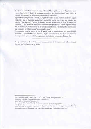 3l- a) En el Carmelo teresianoel amor aMaria, Madre y Reina, va unido al amor a su
esposo San Josd. El Padre le concedi6 tambidn a 61, "hombre justo" (Mt 1,19), la
custodiadel misterio de la Encarnaci6nde su Hijo Jesucristo.
Siguiendoel ejemplo de S. Teresa,el Seglar encuentraen san Josdun modelo a seguir
para una vida en humilde adoraci6n y comuni6n orante con Jesirs, un maestro de
oraci6n y de silencior. Patrono de la vida interior, es ejemplo de fe y de <atenci6n
constantea Dios, abierto a sus signos,disponiblea su proyecto>1.Siendo esposocastoy
fiel, es modelo de padre solicito en el cuidado de la familia y de trabajadorresponsable
que considerasu trabajo como "expresi6ndel amor"].
En comuni6n con la Iglesia y con la Orden que lo venera como su "providencial
Protector"4, los miembros del Carmelo Seglar encuentran en San Josd un protector
incomparablea quien confiar las esperanzas, fatigasy los trabajosde cada dias.
las

58 -j) las pr6cticas mortificaci6n y las expresiones devoci6n aMaria Santisima,a
de
de
y
SanJos6 a los Santosde la Orden.

'
Cf. S. Teresade Jests , Vida,6,6-8;33,12. Cf . Juan Pablo ll, Redemptoris
27
Custos,25. .
2
Francisco,Homilia en el iniciodelpontrjcado,79 marzo 2013.
3
Custos,22-23.
Juan Pablo Il, Redemptoris
+
Constituciones losfuailes OCD, 52; cf .: Constituciones lasCarmelitas
de
de
Descalzas, .
59
s
<SanJos6 es la prueba de que para ser buenos y aut6nticos seguidores de Cristo no se necesitan "grandes
cosas", sino que se requieren solamente las virtudes comunes, humanas, sencillas, pero verdaderas y
aut6nticas>>
(Paolo VI, lnsegnamentiVIl, 1969, citato in Juan Pablo ll, Redemptoris
Custos24) .
,
,

 
