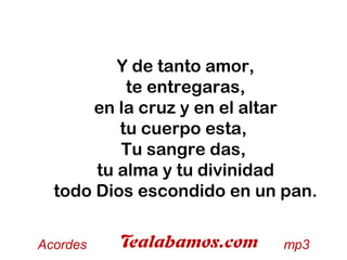 Y de tanto amor,
te entregaras,
en la cruz y en el altar
tu cuerpo esta,
Tu sangre das,
tu alma y tu divinidad
todo Dios escondido en un pan.