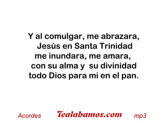 Y al comulgar, me abrazara,
Jesús en Santa Trinidad
me inundara, me amara,
con su alma y su divinidad
todo Dios para mi en el pan.