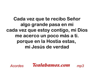 Cada vez que te recibo Señor
algo grande pasa en mi
cada vez que estoy contigo, mi Dios
me acerco un poco más a ti.
porque en la Hostia estas,
mi Jesús de verdad