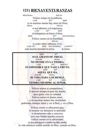 121) BIENAVENTURANZAS
MIM/DO#m SOL#m
Felices somos en la pobreza,
LAM SI7º MIM
si en nuestras manos hay amor de Dios;
DO#m SOL#m
si nos abrimos a la esperanza,
LAM SI7º MIM
si trabajamos en hacer el bien.
MIM SI7º SOL#M/DO#m
Felices somos en la humildad,
SOL#m
si como niños sabemos vivir,
LAM SI7º MIM SOL#M/DO#m LAM/SI7º
será nuestra heredad la tierra, la tierra.
MIM SI7º
SI EL GRANO DE TRIGO,
SOL#M DO#m
NO MUERE EN LA TIERRA,
LAM SI7º MIM/SI7º
ES IMPOSIBLE QUE NAZCA FRUTO.
MIM SI7º
AQUEL QUE DA,
SOL#M DO#m
SU VIDA PARA LOS DEMÁS,
LAM SI7º MIM
TENDRÁ SIEMPRE AL SEÑOR.
Felices somos si compartimos,
si nuestro tiempo es para los demás,
para quien vive en soledad.
Felices somos si damos amor,
si en nuestras manos hay sinceridad,
podremos siempre mirar y ver a Dios, y ver a Dios.
Felices somos si ofrecemos paz,
si nuestra voz denuncia la opresión;
si desterramos odio y rencores,
será mas limpio nuestro corazón.
Felices somos en la adversidad,
si nos persiguen cuando no hay razón,
la vida entonces tendrá sentido en Dios, sentido en Dios.
 