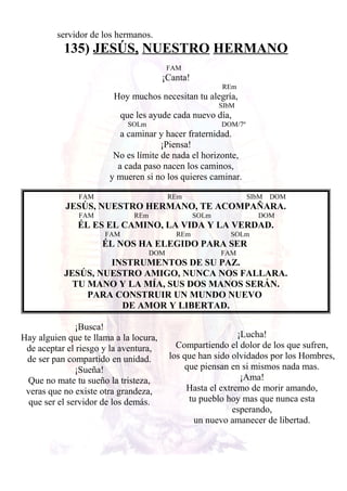 servidor de los hermanos.
135) JESÚS, NUESTRO HERMANO
FAM
¡Canta!
REm
Hoy muchos necesitan tu alegría,
SIbM
que les ayude cada nuevo día,
SOLm DOM/7º
a caminar y hacer fraternidad.
¡Piensa!
No es límite de nada el horizonte,
a cada paso nacen los caminos,
y mueren si no los quieres caminar.
FAM REm SIbM DOM
JESÚS, NUESTRO HERMANO, TE ACOMPAÑARA.
FAM REm SOLm DOM
ÉL ES EL CAMINO, LA VIDA Y LA VERDAD.
FAM REm SOLm
ÉL NOS HA ELEGIDO PARA SER
DOM FAM
INSTRUMENTOS DE SU PAZ.
JESÚS, NUESTRO AMIGO, NUNCA NOS FALLARA.
TU MANO Y LA MÍA, SUS DOS MANOS SERÁN.
PARA CONSTRUIR UN MUNDO NUEVO
DE AMOR Y LIBERTAD.
¡Busca!
Hay alguien que te llama a la locura,
de aceptar el riesgo y la aventura,
de ser pan compartido en unidad.
¡Sueña!
Que no mate tu sueño la tristeza,
veras que no existe otra grandeza,
que ser el servidor de los demás.
¡Lucha!
Compartiendo el dolor de los que sufren,
los que han sido olvidados por los Hombres,
que piensan en si mismos nada mas.
¡Ama!
Hasta el extremo de morir amando,
tu pueblo hoy mas que nunca esta
esperando,
un nuevo amanecer de libertad.
 