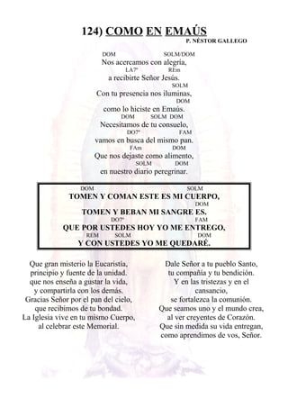 124) COMO EN EMAÚS
P. NÉSTOR GALLEGO
DOM SOLM/DOM
Nos acercamos con alegría,
LA7º REm
a recibirte Señor Jesús.
SOLM
Con tu presencia nos iluminas,
DOM
como lo hiciste en Emaús.
DOM SOLM DOM
Necesitamos de tu consuelo,
DO7º FAM
vamos en busca del mismo pan.
FAm DOM
Que nos dejaste como alimento,
SOLM DOM
en nuestro diario peregrinar.
DOM SOLM
TOMEN Y COMAN ESTE ES MI CUERPO,
DOM
TOMEN Y BEBAN MI SANGRE ES.
DO7º FAM
QUE POR USTEDES HOY YO ME ENTREGO,
REM SOLM DOM
Y CON USTEDES YO ME QUEDARÉ.
Que gran misterio la Eucaristía,
principio y fuente de la unidad.
que nos enseña a gustar la vida,
y compartirla con los demás.
Gracias Señor por el pan del cielo,
que recibimos de tu bondad.
La Iglesia vive en tu mismo Cuerpo,
al celebrar este Memorial.
Dale Señor a tu pueblo Santo,
tu compañía y tu bendición.
Y en las tristezas y en el
cansancio,
se fortalezca la comunión.
Que seamos uno y el mundo crea,
al ver creyentes de Corazón.
Que sin medida su vida entregan,
como aprendimos de vos, Señor.
 
