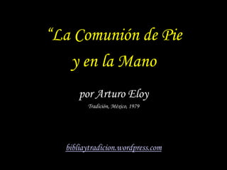 “La Comunión de Pie
   y en la Mano
      por Arturo Eloy
        Tradición, México, 1979




  bibliaytradicion.wordpress...