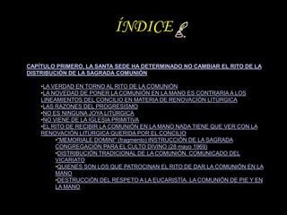ÍNDICE

CAPÍTULO PRIMERO. LA SANTA SEDE HA DETERMINADO NO CAMBIAR EL RITO DE LA
DISTRIBUCIÓN DE LA SAGRADA COMUNIÓN

    •...