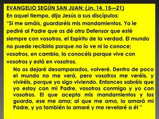 EVANGELIO SEGÚN SAN JUAN: (Jn. 14, 15—21)
En aquel tiempo, dijo Jesús a sus discípulos:
“Si me amáis, guardaréis mis mandamientos. Yo le
pediré al Padre que os dé otro Defensor que esté
siempre con vosotros, el Espíritu de la verdad. El mundo
no puede recibirlo porque no lo ve ni lo conoce;
vosotros, en cambio, lo conocéis porque vive con
vosotros y está en vosotros.
   No os dejaré desamparados, volveré. Dentro de poco
   el mundo no me verá, pero vosotros me veréis, y
   viviréis, porque yo sigo viviendo. Entonces sabréis que
   yo estoy con mi Padre, vosotros conmigo y yo con
   vosotros. El que acepta mis mandamientos y los
   guarda, ese me ama; al que me ama, lo amará mi
   Padre, y yo también lo amaré y me revelaré a él ”
 
 