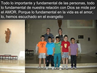 Todo lo importante y fundamental de las personas, todo
lo fundamental de nuestra relación con Dios se mide por
el AMOR. Porque lo fundamental en la vida es el amor,
lo, hemos escuchado en el evangelio




                                       21-Mayo
 