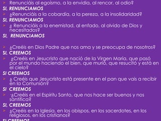    Renunciáis al egoísmo, a la envidia, al rencor, al odio?
SI, RENUNCIAMOS
 ¿Renunciáis a la cobardía, a la pereza, a la insolidaridad?
SI, RENUNCIAMOS
 ¿ Renunciáis a la enemistad, al enfado, al olvido de Dios y
    necesitados?
SI, RENUNCIAMOS

   ¿Creéis en Dios Padre que nos ama y se preocupa de nosotros?
SI, CREEMOS
 ¿Creéis en Jesucristo que nació de la Virgen María, que pasó
    por el mundo haciendo el bien, que murió, que resucitó y está en
    el cielo?
SI CREEMOS
 ¿ Creéis que Jesucristo está presente en el pan que vais a recibir
    en la Comunión?
SI CREEMOS
 ·¿Creéis en el Espíritu Santo, que nos hace ser buenos y nos
    santifica?
SI, CREEMOS
 ¿Creéis en la Iglesia, en los obispos, en los sacerdotes, en los
    religiosos, en los cristianos?
 