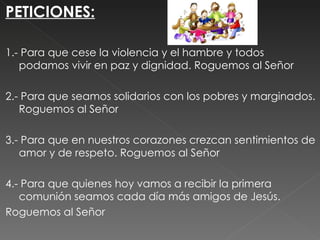 PETICIONES:

1.- Para que cese la violencia y el hambre y todos
   podamos vivir en paz y dignidad. Roguemos al Señor
 
2.- Para que seamos solidarios con los pobres y marginados.
   Roguemos al Señor
 
3.- Para que en nuestros corazones crezcan sentimientos de
   amor y de respeto. Roguemos al Señor
 
4.- Para que quienes hoy vamos a recibir la primera
   comunión seamos cada día más amigos de Jesús.
Roguemos al Señor

 
 