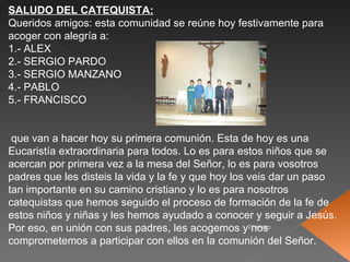 SALUDO DEL CATEQUISTA:
Queridos amigos: esta comunidad se reúne hoy festivamente para
acoger con alegría a:
1.- ALEX
2.- SERGIO PARDO
3.- SERGIO MANZANO
4.- PABLO
5.- FRANCISCO


 que van a hacer hoy su primera comunión. Esta de hoy es una
Eucaristía extraordinaria para todos. Lo es para estos niños que se
acercan por primera vez a la mesa del Señor, lo es para vosotros
padres que les disteis la vida y la fe y que hoy los veis dar un paso
tan importante en su camino cristiano y lo es para nosotros
catequistas que hemos seguido el proceso de formación de la fe de
estos niños y niñas y les hemos ayudado a conocer y seguir a Jesús.
Por eso, en unión con sus padres, les acogemos y21-Mayo
                                                      nos
comprometemos a participar con ellos en la comunión del Señor.
 