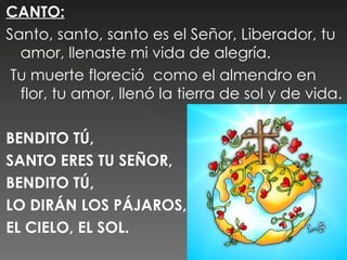 CANTO:
Santo, santo, santo es el Señor, Liberador, tu
  amor, llenaste mi vida de alegría.
 Tu muerte floreció como el almendro en
  flor, tu amor, llenó la tierra de sol y de vida.
 
BENDITO TÚ,
SANTO ERES TU SEÑOR,
BENDITO TÚ,
LO DIRÁN LOS PÁJAROS,
EL CIELO, EL SOL.
 
