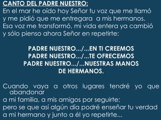 CANTO DEL PADRE NUESTRO:
En el mar he oído hoy Señor tu voz que me llamó
y me pidió que me entregara a mis hermanos.
Esa voz me transformó, mi vida entera ya cambió
y sólo pienso ahora Señor en repetirte:
 
         PADRE NUESTRO.../...EN TI CREEMOS
         PADRE NUESTRO.../...TE OFRECEMOS
       PADRE NUESTRO.../...NUESTRAS MANOS
                    DE HERMANOS.
 
Cuando vaya a otros lugares tendré yo que
   abandonar
a mi familia, a mis amigos por seguirte;
pero se que así algún día podré enseñar tu verdad
a mi hermano y junto a él yo repetirte...
 