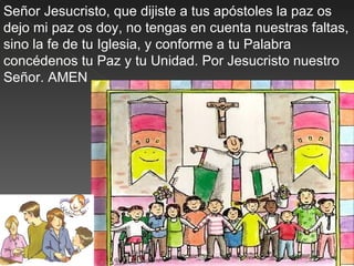 Señor Jesucristo, que dijiste a tus apóstoles la paz os
dejo mi paz os doy, no tengas en cuenta nuestras faltas,
sino la fe de tu Iglesia, y conforme a tu Palabra
concédenos tu Paz y tu Unidad. Por Jesucristo nuestro
Señor. AMEN
 
