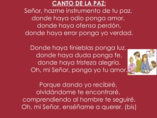 CANTO DE LA PAZ:
     Señor, hazme instrumento de tu paz,
       donde haya odio ponga amor,
         donde haya ofensa perdón,
     donde haya error ponga yo verdad.
                        
       Donde haya tinieblas ponga luz,
        donde haya duda ponga fe,
         donde haya tristeza alegría.
       Oh, mi Señor, ponga yo tu amor.
                        
          Porque dando yo recibiré,
        olvidándome te encontraré,
    comprendiendo al hombre te seguiré.
    Oh, mi Señor, enséñame a querer. (bis)
 
 