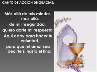 CANTO DE ACCIÓN DE GRACIAS:


 Más allá de mis miedos,
          más allá,
    de mi inseguridad,
quiero darte mi respuesta.
 Aquí estoy para hacer tu
          voluntad,
  para que mi amor sea
   decirte si hasta el final.
 