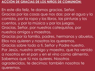 ACCIÓN DE GRACIAS DE LOS NIÑOS DE COMUNIÓN:

En este día feliz, te damos gracias, Señor.
Gracias por las cosas que nos das: por el agua y la
comida, por la ropa y los libros, las pinturas y los
cuentos, y por la música y por los juegos.
Gracias, Señor, por nuestros catequistas, por
nuestros amigos y maestros.
Gracias por la familia, padres, hermanos y abuelos.
Ellos nos quieren y nosotros los queremos.
Gracias sobre todo a ti, Señor y Padre nuestro.
Por Jesús, nuestro amigo y maestro, que ha venido
a nosotros en el pan y en el vino como alimento.
Sabemos que tú nos quieres. Nosotros
agradecidos, te decimos: también nosotros te
queremos.
 