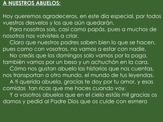 A NUESTROS ABUELOS:

Hoy queremos agradeceros, en este día especial, por todos
vuestros desvelos y los que aún quedarán.
  Para nosotros sois, casi como papás, pues a muchos de
nosotros nos volvisteis a criar.
  Claro que nuestros padres saben bien lo que se hacen,
pues como con vosotros, no vamos a estar con nadie.
  No creáis que los domingos solo vamos por la paga,
también vamos por un beso y un achuchón en la cara.
  Cómo nos gustan abuelo las historias que nos cuentas,
nos transportan a otro mundo, el mundo de tus leyendas.
  A ti querida abuela, gracias te doy por tu amor, y esas
comidas tan ricas que me haces cuando voy.
  Y a vosotros abuelos que en el cielo estáis mil gracias os
damos y pedid al Padre Dios que os cuide con esmero
 
 