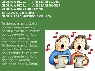 GLORIA A DIOS... /... A ÉL SEA EL PODER
GLORIA A DIOS... /... A ÉL SEA EL HONOR
GLORIA A DIOS POR SIEMPRE
EN LO ALTO DEL CIELO,
GLORIA PARA NUESTRO DIOS (BIS).
 
Te damos gracias, Señor,
por los campos en flor,
por la nieve de los montes,
bendecimos tu nombre
alzando las manos,
cantando para ti, Señor.
Te damos gracias, Jesús,
por las olas del mar,
por el canto de las aves;
bendecimos tu nombre
alzando las manos,
cantando para ti, Señor.
 