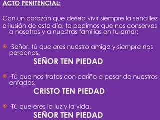 ACTO PENITENCIAL:

Con un corazón que desea vivir siempre la sencillez
e ilusión de este día, te pedimos que nos conserves
   a nosotros y a nuestras familias en tu amor:
 
 ·Señor, tú que eres nuestro amigo y siempre nos
   perdonas.
            SEÑOR TEN PIEDAD
 
   ·Tú que nos tratas con cariño a pesar de nuestros
    enfados.
            CRISTO TEN PIEDAD
 
   ·Tú que eres la luz y la vida.
            SEÑOR TEN PIEDAD
 