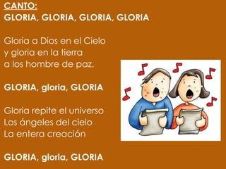 CANTO:
GLORIA, GLORIA, GLORIA, GLORIA
 
Gloria a Dios en el Cielo
y gloria en la tierra
a los hombre de paz.
 
GLORIA, gloria, GLORIA
 
Gloria repite el universo
Los ángeles del cielo
La entera creación
 
GLORIA, gloria, GLORIA
 