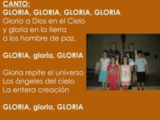 CANTO:
GLORIA, GLORIA, GLORIA, GLORIA
Gloria a Dios en el Cielo
y gloria en la tierra
a los hombre de paz.
 
GLORIA, gloria, GLORIA
 
Gloria repite el universo
Los ángeles del cielo
La entera creación
 
GLORIA, gloria, GLORIA
 