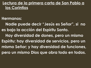  Lectura de la primera carta de San Pablo a
  los Corintios

Hermanos:
  Nadie puede decir “Jesús es Señor”, si no
es bajo la acción del Espíritu Santo.
  Hay diversidad de dones, pero un mismo
Espíritu; hay diversidad de servicios, pero un
mismo Señor; y hay diversidad de funciones,
pero un mismo Dios que obra todo en todos.
 