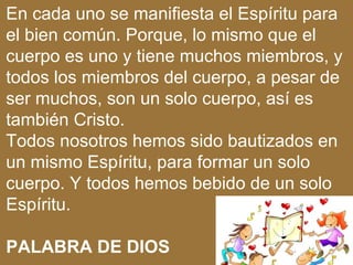 En cada uno se manifiesta el Espíritu para
el bien común. Porque, lo mismo que el
cuerpo es uno y tiene muchos miembros, y
todos los miembros del cuerpo, a pesar de
ser muchos, son un solo cuerpo, así es
también Cristo.
Todos nosotros hemos sido bautizados en
un mismo Espíritu, para formar un solo
cuerpo. Y todos hemos bebido de un solo
Espíritu.

PALABRA DE DIOS
 