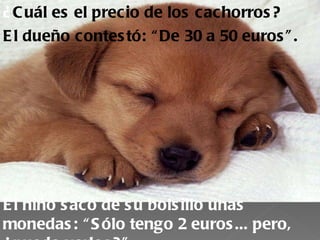 ¿ C uál es el precio de los cac horros ?
E l dueño contes tó: “ De 30 a 50 euros ” .




E l niño s acó de s u bols illo unas
monedas : “ S ólo tengo 2 euros ... pero,
 