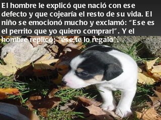E l hombre le explic ó que nac ió c on es e
defec to y que c ojearía el res to de s u vida. E l
niño s e emocionó mucho y exc lamó: “ E s e es
el perrito que yo quiero c omprar!” . Y el
hombre replic ó: “ és e,te lo regalo” .
 