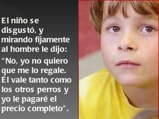 E l niño s e
dis gus tó, y
mirando fijamente
al hombre le dijo:
“ No, yo no quiero
que me lo regale.
É l vale tanto como
los otros perros y
yo le pagaré el
precio completo” .
 