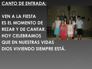 CANTO DE ENTRADA:

VEN A LA FIESTA
ES EL MOMENTO DE
REZAR Y DE CANTAR.
HOY CELEBRAMOS
QUE EN NUESTRAS VIDAS
DIOS VIVIENDO SIEMPRE ESTÁ.
 

 
 