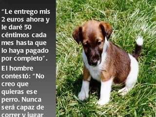 “ Le entrego mis
2 euros ahora y
le daré 50
céntimos cada
mes has ta que
lo haya pagado
por completo” .
E l hombre
contes tó: “ No
creo que
quieras es e
perro. Nunca
s erá capaz de
 