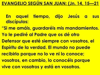 EVANGELIO SEGÚN SAN JUAN: (Jn. 14, 15—21

  En aquel tiempo, dijo Jesús a sus
  discípulos:
“Si me amáis, guardaréis mis mandamientos.
Yo le pediré al Padre que os dé otro
Defensor que esté siempre con vosotros, el
Espíritu de la verdad. El mundo no puede
recibirlo porque no lo ve ni lo conoce;
vosotros, en cambio, lo conocéis porque
vive con vosotros y está en vosotros.
 