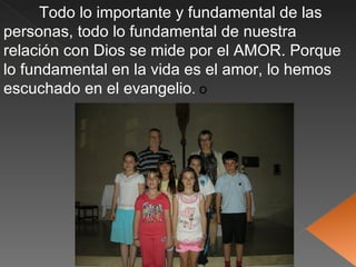 Todo lo importante y fundamental de las
personas, todo lo fundamental de nuestra
relación con Dios se mide por el AMOR. Porque
lo fundamental en la vida es el amor, lo hemos
escuchado en el evangelio. o




                                 21-Mayo
 
