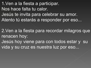 1.Ven a la fiesta a participar.
Nos hace falta tu calor.
Jesús te invita para celebrar su amor.
Atento tú estarás a responder por eso...

2.Ven a la fiesta para recordar milagros que
renacen hoy:
Jesús hoy viene para con todos estar y su
vida y su cruz es nuestra luz por eso...
 