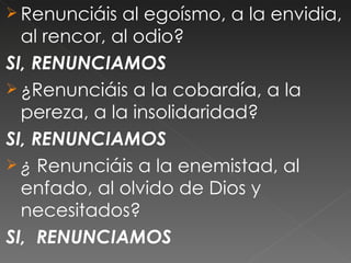  Renunciáis  al egoísmo, a la envidia,
  al rencor, al odio?
SI, RENUNCIAMOS
 ¿Renunciáis a la cobardía, a la
  pereza, a la insolidaridad?
SI, RENUNCIAMOS
 ¿ Renunciáis a la enemistad, al
  enfado, al olvido de Dios y
  necesitados?
SI, RENUNCIAMOS
 