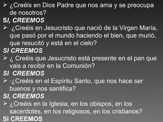  ¿Creéis en Dios Padre que nos ama y se preocupa
  de nosotros?
SI, CREEMOS
 ¿Creéis en Jesucristo que nació de la Virgen María,
  que pasó por el mundo haciendo el bien, que murió,
  que resucitó y está en el cielo?
SI CREEMOS
 ¿ Creéis que Jesucristo está presente en el pan que
  vais a recibir en la Comunión?
SI CREEMOS
 ·¿Creéis en el Espíritu Santo, que nos hace ser
  buenos y nos santifica?
SI, CREEMOS
 ¿Creéis en la Iglesia, en los obispos, en los
  sacerdotes, en los religiosos, en los cristianos?
SI CREEMOS
 