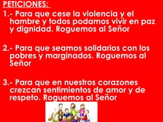 PETICIONES:
1.- Para que cese la violencia y el
  hambre y todos podamos vivir en paz
  y dignidad. Roguemos al Señor
 
2.- Para que seamos solidarios con los
  pobres y marginados. Roguemos al
  Señor
 
3.- Para que en nuestros corazones
  crezcan sentimientos de amor y de
  respeto. Roguemos al Señor
 
 
 