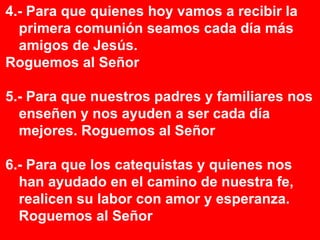 4.- Para que quienes hoy vamos a recibir la
  primera comunión seamos cada día más
  amigos de Jesús.
Roguemos al Señor

5.- Para que nuestros padres y familiares nos
  enseñen y nos ayuden a ser cada día
  mejores. Roguemos al Señor

6.- Para que los catequistas y quienes nos
  han ayudado en el camino de nuestra fe,
  realicen su labor con amor y esperanza.
  Roguemos al Señor
 