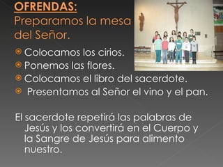  Colocamos  los cirios.
 Ponemos las flores.
 Colocamos el libro del sacerdote.
 Presentamos al Señor el vino y el pan.


El sacerdote repetirá las palabras de
   Jesús y los convertirá en el Cuerpo y
   la Sangre de Jesús para alimento
   nuestro.
 