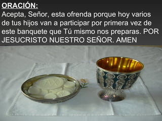 ORACIÓN:
Acepta, Señor, esta ofrenda porque hoy varios
de tus hijos van a participar por primera vez de
este banquete que Tú mismo nos preparas. POR
JESUCRISTO NUESTRO SEÑOR. AMEN
 