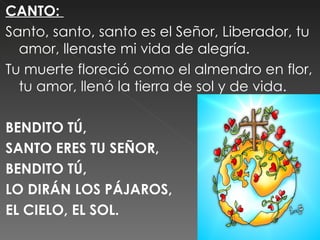 CANTO:
Santo, santo, santo es el Señor, Liberador, tu
  amor, llenaste mi vida de alegría.
Tu muerte floreció como el almendro en flor,
  tu amor, llenó la tierra de sol y de vida.
 
BENDITO TÚ,
SANTO ERES TU SEÑOR,
BENDITO TÚ,
LO DIRÁN LOS PÁJAROS,
EL CIELO, EL SOL.
 