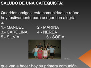 SALUDO DE UNA CATEQUISTA:

Queridos amigos: esta comunidad se reúne
hoy festivamente para acoger con alegría
a:
1.- MANUEL         2.- MARINA
3.- CAROLINA       4.- NEREA
5.- SILVIA              6.- SOFÍA




                                 21-Mayo




que van a hacer hoy su primera comunión.
 