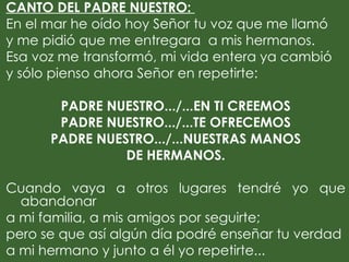 CANTO DEL PADRE NUESTRO:
En el mar he oído hoy Señor tu voz que me llamó
y me pidió que me entregara a mis hermanos.
Esa voz me transformó, mi vida entera ya cambió
y sólo pienso ahora Señor en repetirte:
 
         PADRE NUESTRO.../...EN TI CREEMOS
         PADRE NUESTRO.../...TE OFRECEMOS
       PADRE NUESTRO.../...NUESTRAS MANOS
                    DE HERMANOS.
 
Cuando vaya a otros lugares tendré yo que
   abandonar
a mi familia, a mis amigos por seguirte;
pero se que así algún día podré enseñar tu verdad
a mi hermano y junto a él yo repetirte...
 