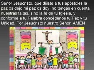Señor Jesucristo, que dijiste a tus apóstoles la
paz os dejo mi paz os doy, no tengas en cuenta
nuestras faltas, sino la fe de tu Iglesia, y
conforme a tu Palabra concédenos tu Paz y tu
Unidad. Por Jesucristo nuestro Señor. AMEN
 