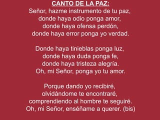 CANTO DE LA PAZ:
Señor, hazme instrumento de tu paz,
   donde haya odio ponga amor,
    donde haya ofensa perdón,
 donde haya error ponga yo verdad.

   Donde haya tinieblas ponga luz,
     donde haya duda ponga fe,
     donde haya tristeza alegría.
   Oh, mi Señor, ponga yo tu amor.

      Porque dando yo recibiré,
     olvidándome te encontraré,
 comprendiendo al hombre te seguiré.
Oh, mi Señor, enséñame a querer. (bis)
 