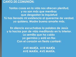 CANTO DE COMUNIÓN:

        Tantas cosas en la vida nos ofrecen plenitud,
                  y no son más que mentiras
                  que desgastan la inquietud
    Tú has llenado mi existencia al quererme de verdad,
            yo quisiera, Madre buena amarte más.
                                
         En silencio escuchabas la palabra de Jesús
      y la hacías pan de vida meditando en tu interior.
                   La semilla que ha caído
                   ya germina y está en flor.
               Con el corazón en fiesta cantaré:
                                
                    AVE MARÍA, AVE MARÍA
                   AVE MARÍA, AVE MARÍA.
 
 