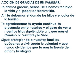 ACCIÓN DE GRACIAS DE UN FAMILIAR:
Te damos gracias, Señor. De ti hemos recibido
  la vida y el poder de transmitirla.
A ti te debemos el don de los hijos y el calor de
  la familia.
Te agradecemos tu ayuda continua, tu
  presencia entre nosotros y el gozo de ver a
  nuestros hijos siguiéndote a ti, que eres el
  Camino, la Verdad y la Vida.
Sigue protegiendo a nuestras familias,
  ayúdanos a vivir según tu voluntad y que
  nunca olvidemos que Tú eres la fuente del
  amor y la alegría.
 